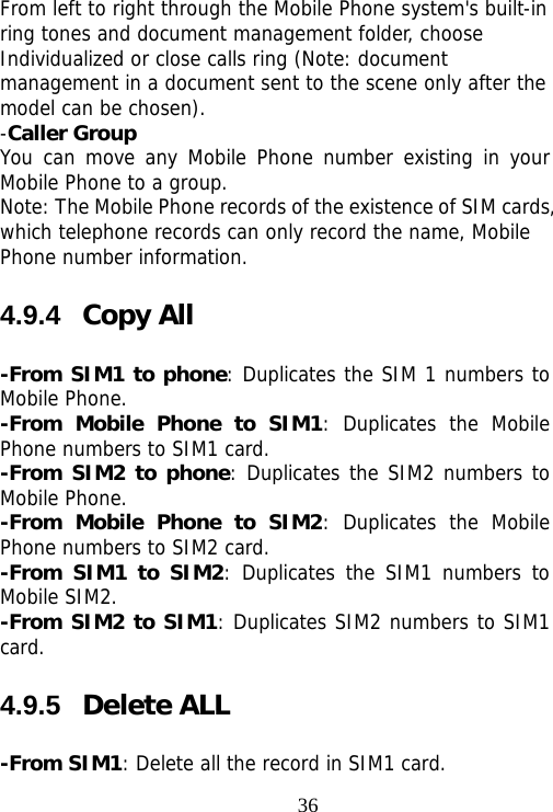                                36From left to right through the Mobile Phone system&apos;s built-in ring tones and document management folder, choose Individualized or close calls ring (Note: document management in a document sent to the scene only after the model can be chosen). -Caller Group You can move any Mobile Phone number existing in your Mobile Phone to a group. Note: The Mobile Phone records of the existence of SIM cards, which telephone records can only record the name, Mobile Phone number information. 4.9.4  Copy All -From SIM1 to phone: Duplicates the SIM 1 numbers to Mobile Phone. -From Mobile Phone to SIM1: Duplicates the Mobile Phone numbers to SIM1 card. -From SIM2 to phone: Duplicates the SIM2 numbers to Mobile Phone. -From Mobile Phone to SIM2: Duplicates the Mobile Phone numbers to SIM2 card. -From SIM1 to SIM2: Duplicates the SIM1 numbers to Mobile SIM2. -From SIM2 to SIM1: Duplicates SIM2 numbers to SIM1 card. 4.9.5  Delete ALL -From SIM1: Delete all the record in SIM1 card. 