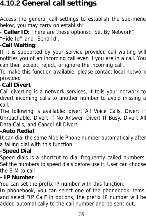                                394.10.2 General call settings Access the general call settings to establish the sub-menu below, you may carry on establish: - Caller ID: There are these options: “Set By Network”, “Hide Id”, and “Send Id”. -Call Waiting: If it is supported by your service provider, call waiting will notifies you of an incoming call even if you are in a call. You can then accept, reject, or ignore the incoming call. To make this function available, please contact local network provider. -Call Divert Call diverting is a network services, it tells your network to divert incoming calls to another number to avoid missing a call. The following is available: divert All Voice Calls, Divert If Unreachable, Divert If No Answer, Divert If Busy, Divert All Data Calls, and Cancel All Divert. -Auto Redial It can dial the same Mobile Phone number automatically after a failing dial with this function. -Speed Dial Speed dials is a shortcut to dial frequently called numbers. Set the numbers to speed dials before use it. User can choose the SIM to call - IP Number You can set the prefix IP number with this function. In phonebook, you can select one of the phonebook items, and select “IP Call” in options, the prefix IP number will be added automatically to the call number and be sent out. 