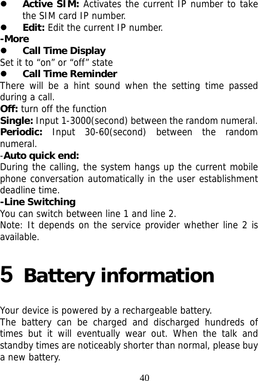                                40 Active SIM: Activates the current IP number to take the SIM card IP number.  Edit: Edit the current IP number. -More  Call Time Display Set it to “on” or “off” state  Call Time Reminder   There will be a hint sound when the setting time passed during a call. Off: turn off the function Single: Input 1-3000(second) between the random numeral. Periodic:  Input 30-60(second) between the random numeral. -Auto quick end: During the calling, the system hangs up the current mobile phone conversation automatically in the user establishment deadline time. -Line Switching You can switch between line 1 and line 2. Note: It depends on the service provider whether line 2 is available. 5 Battery information Your device is powered by a rechargeable battery. The battery can be charged and discharged hundreds of times but it will eventually wear out. When the talk and standby times are noticeably shorter than normal, please buy a new battery. 