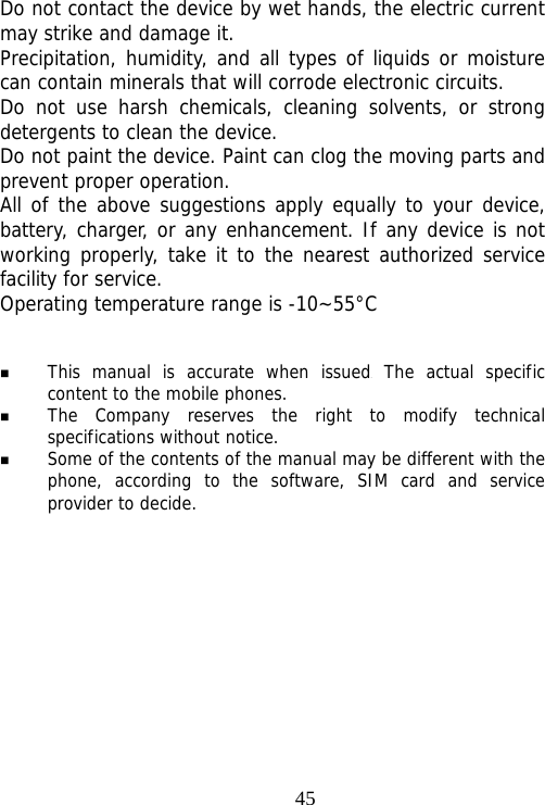                                45Do not contact the device by wet hands, the electric current may strike and damage it. Precipitation, humidity, and all types of liquids or moisture can contain minerals that will corrode electronic circuits. Do not use harsh chemicals, cleaning solvents, or strong detergents to clean the device. Do not paint the device. Paint can clog the moving parts and prevent proper operation. All of the above suggestions apply equally to your device, battery, charger, or any enhancement. If any device is not working properly, take it to the nearest authorized service facility for service. Operating temperature range is -10~55°C    This manual is accurate when issued. The actual specific content to the mobile phones.  The Company reserves the right to modify technical specifications without notice.  Some of the contents of the manual may be different with the phone, according to the software, SIM card and service provider to decide. 