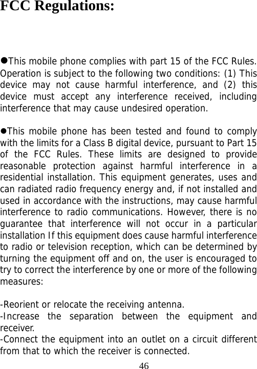                                46FCC Regulations:  This mobile phone complies with part 15 of the FCC Rules. Operation is subject to the following two conditions: (1) This device may not cause harmful interference, and (2) this device must accept any interference received, including interference that may cause undesired operation.  This mobile phone has been tested and found to comply with the limits for a Class B digital device, pursuant to Part 15 of the FCC Rules. These limits are designed to provide reasonable protection against harmful interference in a residential installation. This equipment generates, uses and can radiated radio frequency energy and, if not installed and used in accordance with the instructions, may cause harmful interference to radio communications. However, there is no guarantee that interference will not occur in a particular installation If this equipment does cause harmful interference to radio or television reception, which can be determined by turning the equipment off and on, the user is encouraged to try to correct the interference by one or more of the following measures:  -Reorient or relocate the receiving antenna. -Increase the separation between the equipment and receiver. -Connect the equipment into an outlet on a circuit different from that to which the receiver is connected. 