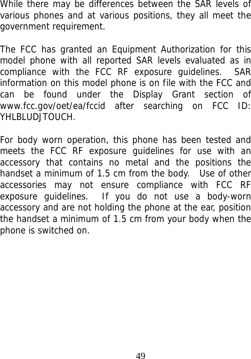                                49 While there may be differences between the SAR levels of various phones and at various positions, they all meet the government requirement.  The FCC has granted an Equipment Authorization for this model phone with all reported SAR levels evaluated as in compliance with the FCC RF exposure guidelines.  SAR information on this model phone is on file with the FCC and can be found under the Display Grant section of www.fcc.gov/oet/ea/fccid after searching on FCC ID: YHLBLUDJTOUCH.  For body worn operation, this phone has been tested and meets the FCC RF exposure guidelines for use with an accessory that contains no metal and the positions the handset a minimum of 1.5 cm from the body.  Use of other accessories may not ensure compliance with FCC RF exposure guidelines.  If you do not use a body-worn accessory and are not holding the phone at the ear, position the handset a minimum of 1.5 cm from your body when the phone is switched on.  
