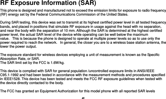 45 RF Exposure Information (SAR) This phone is designed and manufactured not to exceed the emission limits for exposure to radio frequency (RF) energy set by the Federal Communications Commission of the United States.    During SAR testing, this device was set to transmit at its highest certified power level in all tested frequency bands, and placed in positions that simulate RF exposure in usage against the head with no separation, and near the body with the separation of 10 mm. Although the SAR is determined at the highest certified power level, the actual SAR level of the device while operating can be well below the maximum value.   This is because the phone is designed to operate at multiple power levels so as to use only the power required to reach the network.   In general, the closer you are to a wireless base station antenna, the lower the power output.  The exposure standard for wireless devices employing a unit of measurement is known as the Specific Absorption Rate, or SAR.  The SAR limit set by the FCC is 1.6W/kg.   This device is complied with SAR for general population /uncontrolled exposure limits in ANSI/IEEE C95.1-1992 and had been tested in accordance with the measurement methods and procedures specified in IEEE1528. This device has been tested and meets the FCC RF exposure guidelines when tested with the device directly contacted to the body.    The FCC has granted an Equipment Authorization for this model phone with all reported SAR levels 