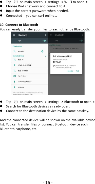 - 16 -Tap on main screen--&gt; settings--&gt; Wi-Fi to open it.Choose Wi-Fi network and connect to it.Input the correct password when needed.Connected，you can surf online…10. Connect to BluetoothYou can easily transfer your files to each other by Bluetooth.Tap on main screen--&gt; settings--&gt; Bluetooth to open it.Search for Bluetooth devices already open.Connect to the destination device by the same passkey.And the connected device will be shown on the available devicelist. You can transfer files or connect Bluetooth device suchBluetooth earphone, etc.