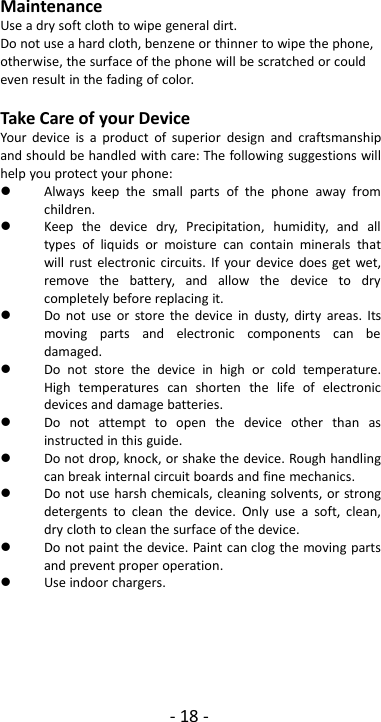 - 18 -MaintenanceUse a dry soft cloth to wipe general dirt.Do not use a hard cloth, benzene or thinner to wipe the phone,otherwise, the surface of the phone will be scratched or couldeven result in the fading of color.Take Care of your DeviceYour device is a product of superior design and craftsmanshipand should be handled with care: The following suggestions willhelp you protect your phone:Always keep the small parts of the phone away fromchildren.Keep the device dry, Precipitation, humidity, and alltypes of liquids or moisture can contain minerals thatwill rust electronic circuits. If your device does get wet,remove the battery, and allow the device to drycompletely before replacing it.Do not use or store the device in dusty, dirty areas. Itsmoving parts and electronic components can bedamaged.Do not store the device in high or cold temperature.High temperatures can shorten the life of electronicdevices and damage batteries.Do not attempt to open the device other than asinstructed in this guide.Do not drop, knock, or shake the device. Rough handlingcan break internal circuit boards and fine mechanics.Do not use harsh chemicals, cleaning solvents, or strongdetergents to clean the device. Only use a soft, clean,dry cloth to clean the surface of the device.Do not paint the device. Paint can clog the moving partsand prevent proper operation.Use indoor chargers.