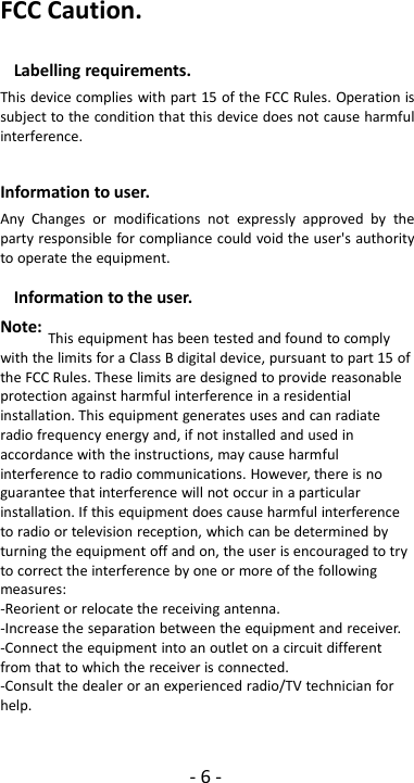 -6-FCC Caution.Labelling requirements.This device complies with part 15 of the FCC Rules. Operation issubject to the condition that this device does not cause harmfulinterference.Information to user.Any Changes or modifications not expressly approved by theparty responsible for compliance could void the user&apos;s authorityto operate the equipment.Information to the user.Note: This equipment has been tested and found to complywith the limits for a Class B digital device, pursuant to part 15 ofthe FCC Rules. These limits are designed to provide reasonableprotection against harmful interference in a residentialinstallation. This equipment generates uses and can radiateradio frequency energy and, if not installed and used inaccordance with the instructions, may cause harmfulinterference to radio communications. However, there is noguarantee that interference will not occur in a particularinstallation. If this equipment does cause harmful interferenceto radio or television reception, which can be determined byturning the equipment off and on, the user is encouraged to tryto correct the interference by one or more of the followingmeasures:-Reorient or relocate the receiving antenna.-Increase the separation between the equipment and receiver.-Connect the equipment into an outlet on a circuit differentfrom that to which the receiver is connected.-Consult the dealer or an experienced radio/TV technician forhelp.