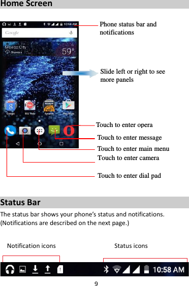 9 Home Screen        Status Bar The status bar shows your phone’s status and notifications. (Notifications are described on the next page.)  Notification icons                                  Status icons   Phone status bar and notifications  Slide left or right to see more panels Touch to enter opera Touch to enter message Touch to enter main menu  Touch to enter camera Touch to enter dial pad 