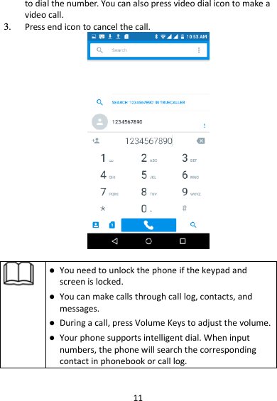 11 to dial the number. You can also press video dial icon to make a video call. 3. Press end icon to cancel the call.     You need to unlock the phone if the keypad and screen is locked.  You can make calls through call log, contacts, and messages.  During a call, press Volume Keys to adjust the volume.  Your phone supports intelligent dial. When input numbers, the phone will search the corresponding contact in phonebook or call log.  