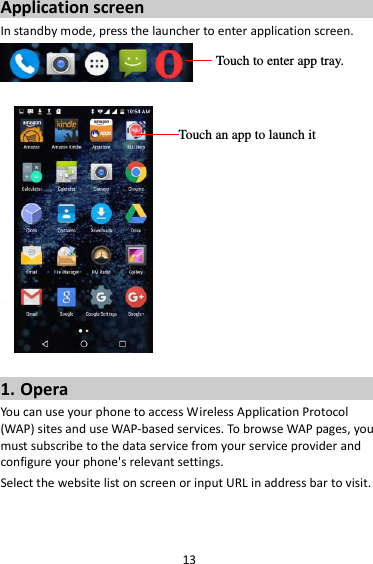 13 Application screen In standby mode, press the launcher to enter application screen.     1. Opera You can use your phone to access Wireless Application Protocol (WAP) sites and use WAP-based services. To browse WAP pages, you must subscribe to the data service from your service provider and configure your phone&apos;s relevant settings. Select the website list on screen or input URL in address bar to visit.  Touch to enter app tray. Touch an app to launch it 