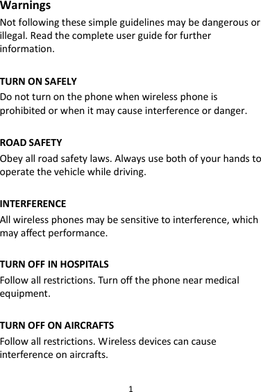 1 Warnings Not following these simple guidelines may be dangerous or illegal. Read the complete user guide for further information.  TURN ON SAFELY Do not turn on the phone when wireless phone is prohibited or when it may cause interference or danger.  ROAD SAFETY Obey all road safety laws. Always use both of your hands to operate the vehicle while driving.    INTERFERENCE All wireless phones may be sensitive to interference, which may affect performance.  TURN OFF IN HOSPITALS Follow all restrictions. Turn off the phone near medical equipment.  TURN OFF ON AIRCRAFTS Follow all restrictions. Wireless devices can cause interference on aircrafts.  