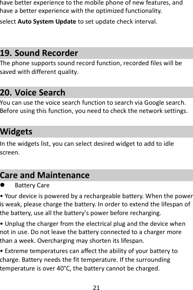 21 have better experience to the mobile phone of new features, and have a better experience with the optimized functionality. select Auto System Update to set update check interval.   19. Sound Recorder The phone supports sound record function, recorded files will be saved with different quality.    20. Voice Search You can use the voice search function to search via Google search. Before using this function, you need to check the network settings.  Widgets In the widgets list, you can select desired widget to add to idle screen.  Care and Maintenance  Battery Care • Your device is powered by a rechargeable battery. When the power is weak, please charge the battery. In order to extend the lifespan of the battery, use all the battery&apos;s power before recharging. • Unplug the charger from the electrical plug and the device when not in use. Do not leave the battery connected to a charger more than a week. Overcharging may shorten its lifespan. • Extreme temperatures can affect the ability of your battery to charge. Battery needs the fit temperature. If the surrounding temperature is over 40°C, the battery cannot be charged. 