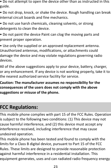 23 • Do not attempt to open the device other than as instructed in this guide. • Do not drop, knock, or shake the device. Rough handling can break internal circuit boards and fine mechanics. • Do not use harsh chemicals, cleaning solvents, or strong detergents to clean the device. • Do not paint the device Paint can clog the moving parts and prevent proper operation. • Use only the supplied or an approved replacement antenna. Unauthorized antennas, modifications, or attachments could damage the device and may violate regulations governing radio devices. All of the above suggestions apply to your device, battery, charger, or any enhancement. If any device is not working properly, take it to the nearest authorized service facility for service. Caution: The manufacturer assumes no responsibility for the consequences of the users does not comply with the above suggestions or misuse of the phone.  FCC Regulations: This mobile phone complies with part 15 of the FCC Rules. Operation is subject to the following two conditions: (1) This device may not cause harmful interference, and (2) this device must accept any interference received, including interference that may cause undesired operation. This mobile phone has been tested and found to comply with the limits for a Class B digital device, pursuant to Part 15 of the FCC Rules. These limits are designed to provide reasonable protection against harmful interference in a residential installation. This equipment generates, uses and can radiated radio frequency energy 