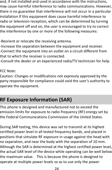 24 and, if not installed and used in accordance with the instructions, may cause harmful interference to radio communications. However, there is no guarantee that interference will not occur in a particular installation If this equipment does cause harmful interference to radio or television reception, which can be determined by turning the equipment off and on, the user is encouraged to try to correct the interference by one or more of the following measures:  -Reorient or relocate the receiving antenna. -Increase the separation between the equipment and receiver. -Connect the equipment into an outlet on a circuit different from that to which the receiver is connected. -Consult the dealer or an experienced radio/TV technician for help.  FCC Note: Caution: Changes or modifications not expressly approved by the party responsible for compliance could void the user‘s authority to operate the equipment.  RF Exposure Information (SAR) This phone is designed and manufactured not to exceed the emission limits for exposure to radio frequency (RF) energy set by the Federal Communications Commission of the United States.    During SAR testing, this device was set to transmit at its highest certified power level in all tested frequency bands, and placed in positions that simulate RF exposure in usage against the head with no separation, and near the body with the separation of 10 mm. Although the SAR is determined at the highest certified power level, the actual SAR level of the device while operating can be well below the maximum value.   This is because the phone is designed to operate at multiple power levels so as to use only the power 