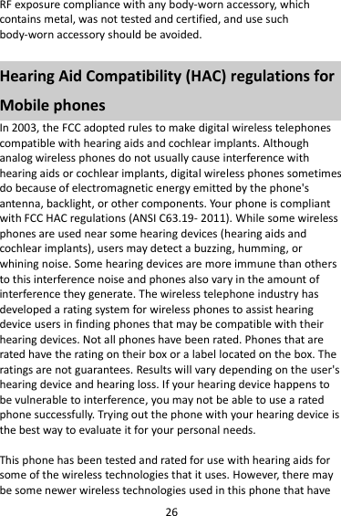 26 RF exposure compliance with any body-worn accessory, which contains metal, was not tested and certified, and use such body-worn accessory should be avoided.  Hearing Aid Compatibility (HAC) regulations for Mobile phones In 2003, the FCC adopted rules to make digital wireless telephones compatible with hearing aids and cochlear implants. Although analog wireless phones do not usually cause interference with hearing aids or cochlear implants, digital wireless phones sometimes do because of electromagnetic energy emitted by the phone&apos;s antenna, backlight, or other components. Your phone is compliant with FCC HAC regulations (ANSI C63.19- 2011). While some wireless phones are used near some hearing devices (hearing aids and cochlear implants), users may detect a buzzing, humming, or whining noise. Some hearing devices are more immune than others to this interference noise and phones also vary in the amount of interference they generate. The wireless telephone industry has developed a rating system for wireless phones to assist hearing device users in finding phones that may be compatible with their hearing devices. Not all phones have been rated. Phones that are rated have the rating on their box or a label located on the box. The ratings are not guarantees. Results will vary depending on the user&apos;s hearing device and hearing loss. If your hearing device happens to be vulnerable to interference, you may not be able to use a rated phone successfully. Trying out the phone with your hearing device is the best way to evaluate it for your personal needs.  This phone has been tested and rated for use with hearing aids for some of the wireless technologies that it uses. However, there may be some newer wireless technologies used in this phone that have 