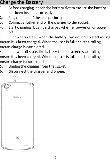 7  Charge the Battery   1. Before charging, check the battery slot to ensure the battery has been installed correctly. 2. Plug one end of the charger into phone. 3. Connect another end of the charger to the socket. 4. Start charging. It can be charged whether power on or power off.   ▪ In power on state, when the battery icon on screen start rolling means it is been charged. When the icon is full and stop rolling means charge is completed.   ▪ In power off state, the battery icon on screen start rolling means it is been charged. When the icon is full and stop rolling means charge is completed. 5. Unplug the charger from the socket.   6. Disconnect the charger and phone.    