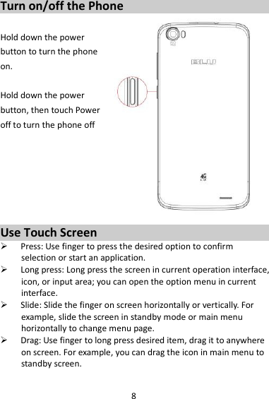 8 Turn on/off the Phone  Hold down the power   button to turn the phone on.    Hold down the power   button, then touch Power off to turn the phone off       Use Touch Screen  Press: Use finger to press the desired option to confirm selection or start an application.  Long press: Long press the screen in current operation interface, icon, or input area; you can open the option menu in current interface.  Slide: Slide the finger on screen horizontally or vertically. For example, slide the screen in standby mode or main menu horizontally to change menu page.  Drag: Use finger to long press desired item, drag it to anywhere on screen. For example, you can drag the icon in main menu to standby screen.  
