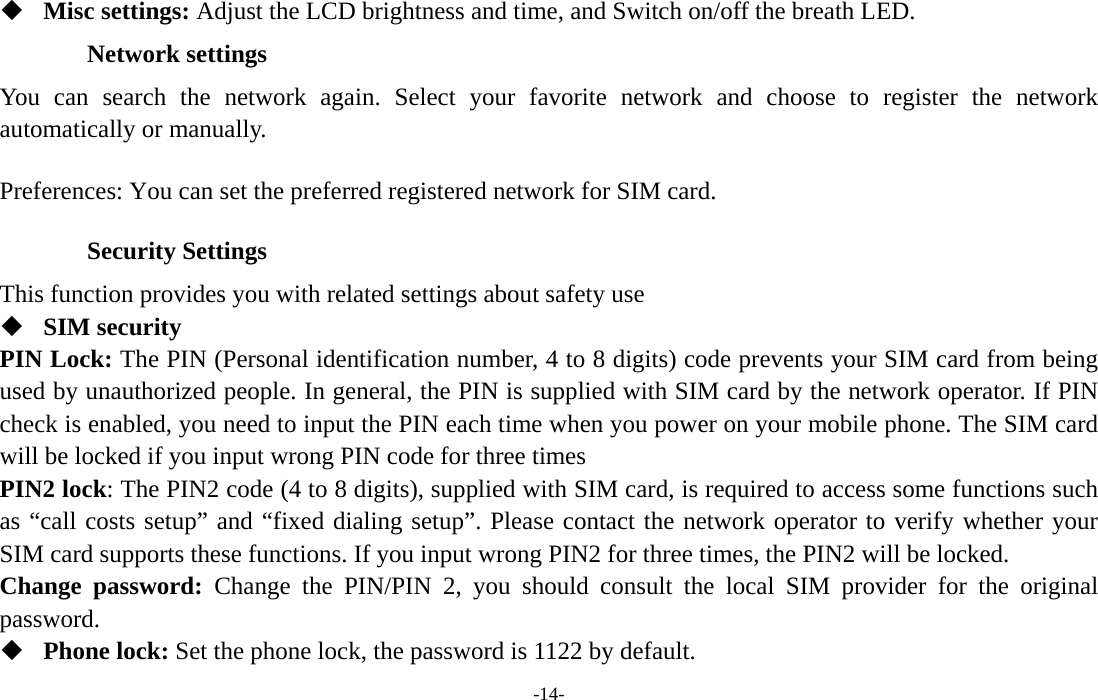  -14-  Misc settings: Adjust the LCD brightness and time, and Switch on/off the breath LED. Network settings You can search the network again. Select your favorite network and choose to register the network automatically or manually.   Preferences: You can set the preferred registered network for SIM card. Security Settings This function provides you with related settings about safety use  SIM security PIN Lock: The PIN (Personal identification number, 4 to 8 digits) code prevents your SIM card from being used by unauthorized people. In general, the PIN is supplied with SIM card by the network operator. If PIN check is enabled, you need to input the PIN each time when you power on your mobile phone. The SIM card will be locked if you input wrong PIN code for three times PIN2 lock: The PIN2 code (4 to 8 digits), supplied with SIM card, is required to access some functions such as “call costs setup” and “fixed dialing setup”. Please contact the network operator to verify whether your SIM card supports these functions. If you input wrong PIN2 for three times, the PIN2 will be locked. Change password: Change the PIN/PIN 2, you should consult the local SIM provider for the original password.  Phone lock: Set the phone lock, the password is 1122 by default. 