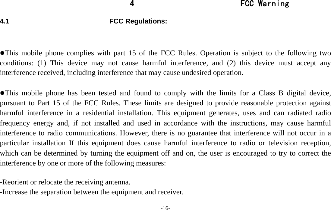  -16- 4 FCC Warning 4.1 FCC Regulations:  This mobile phone complies with part 15 of the FCC Rules. Operation is subject to the following two conditions: (1) This device may not cause harmful interference, and (2) this device must accept any interference received, including interference that may cause undesired operation.  This mobile phone has been tested and found to comply with the limits for a Class B digital device, pursuant to Part 15 of the FCC Rules. These limits are designed to provide reasonable protection against harmful interference in a residential installation. This equipment generates, uses and can radiated radio frequency energy and, if not installed and used in accordance with the instructions, may cause harmful interference to radio communications. However, there is no guarantee that interference will not occur in a particular installation If this equipment does cause harmful interference to radio or television reception, which can be determined by turning the equipment off and on, the user is encouraged to try to correct the interference by one or more of the following measures:  -Reorient or relocate the receiving antenna. -Increase the separation between the equipment and receiver. 