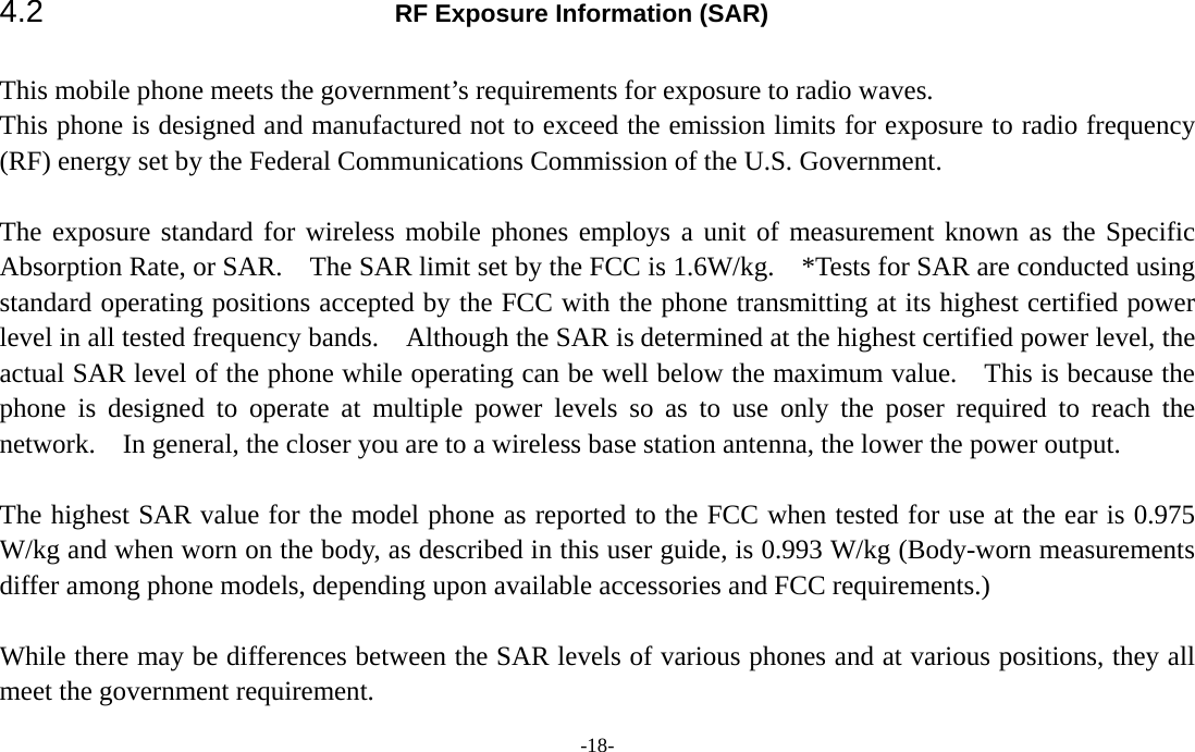  -18- 4.2  RF Exposure Information (SAR)  This mobile phone meets the government’s requirements for exposure to radio waves. This phone is designed and manufactured not to exceed the emission limits for exposure to radio frequency (RF) energy set by the Federal Communications Commission of the U.S. Government.     The exposure standard for wireless mobile phones employs a unit of measurement known as the Specific Absorption Rate, or SAR.    The SAR limit set by the FCC is 1.6W/kg.    *Tests for SAR are conducted using standard operating positions accepted by the FCC with the phone transmitting at its highest certified power level in all tested frequency bands.    Although the SAR is determined at the highest certified power level, the actual SAR level of the phone while operating can be well below the maximum value.  This is because the phone is designed to operate at multiple power levels so as to use only the poser required to reach the network.    In general, the closer you are to a wireless base station antenna, the lower the power output.  The highest SAR value for the model phone as reported to the FCC when tested for use at the ear is 0.975 W/kg and when worn on the body, as described in this user guide, is 0.993 W/kg (Body-worn measurements differ among phone models, depending upon available accessories and FCC requirements.)  While there may be differences between the SAR levels of various phones and at various positions, they all meet the government requirement. 