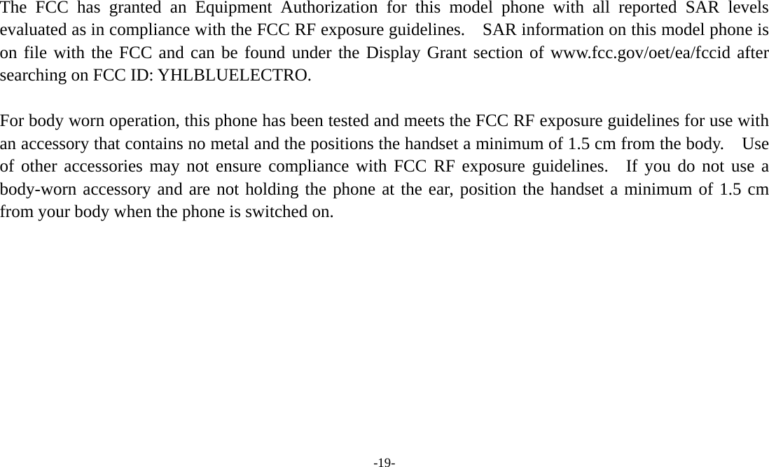  -19-  The FCC has granted an Equipment Authorization for this model phone with all reported SAR levels evaluated as in compliance with the FCC RF exposure guidelines.    SAR information on this model phone is on file with the FCC and can be found under the Display Grant section of www.fcc.gov/oet/ea/fccid after searching on FCC ID: YHLBLUELECTRO.  For body worn operation, this phone has been tested and meets the FCC RF exposure guidelines for use with an accessory that contains no metal and the positions the handset a minimum of 1.5 cm from the body.    Use of other accessories may not ensure compliance with FCC RF exposure guidelines.  If you do not use a body-worn accessory and are not holding the phone at the ear, position the handset a minimum of 1.5 cm from your body when the phone is switched on.   