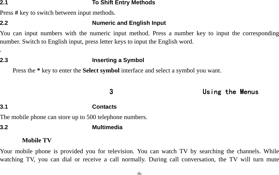  -6- 2.1  To Shift Entry Methods Press # key to switch between input methods. 2.2  Numeric and English Input You can input numbers with the numeric input method. Press a number key to input the corresponding number. Switch to English input, press letter keys to input the English word. . 2.3  Inserting a Symbol Press the * key to enter the Select symbol interface and select a symbol you want.  3 Using the Menus 3.1 Contacts The mobile phone can store up to 500 telephone numbers. 3.2 Multimedia Mobile TV Your mobile phone is provided you for television. You can watch TV by searching the channels. While watching TV, you can dial or receive a call normally. During call conversation, the TV will turn mute 