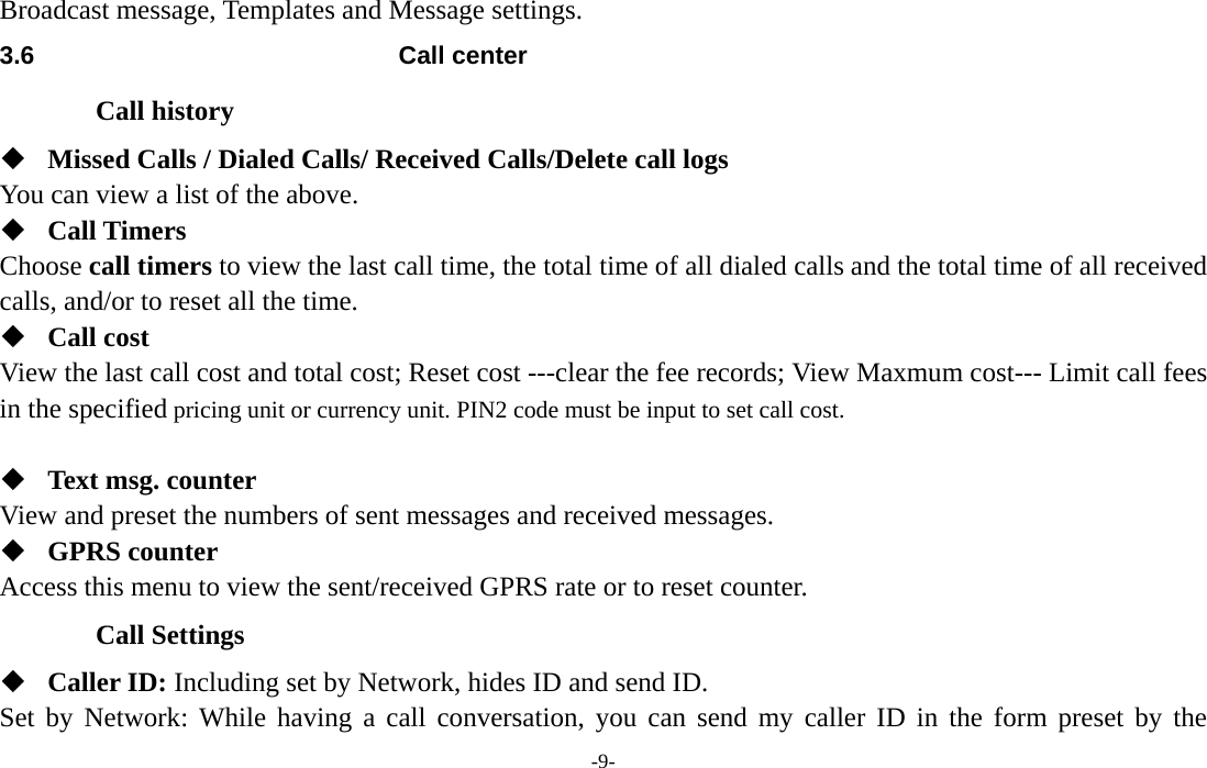  -9- Broadcast message, Templates and Message settings. 3.6 Call center Call history  Missed Calls / Dialed Calls/ Received Calls/Delete call logs   You can view a list of the above.    Call Timers Choose call timers to view the last call time, the total time of all dialed calls and the total time of all received calls, and/or to reset all the time.  Call cost View the last call cost and total cost; Reset cost ---clear the fee records; View Maxmum cost--- Limit call fees in the specified pricing unit or currency unit. PIN2 code must be input to set call cost.     Text msg. counter View and preset the numbers of sent messages and received messages.    GPRS counter Access this menu to view the sent/received GPRS rate or to reset counter. Call Settings  Caller ID: Including set by Network, hides ID and send ID. Set by Network: While having a call conversation, you can send my caller ID in the form preset by the 