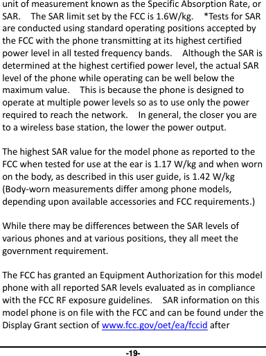 -19- unit of measurement known as the Specific Absorption Rate, or SAR.    The SAR limit set by the FCC is 1.6W/kg.    *Tests for SAR are conducted using standard operating positions accepted by the FCC with the phone transmitting at its highest certified power level in all tested frequency bands.    Although the SAR is determined at the highest certified power level, the actual SAR level of the phone while operating can be well below the maximum value.    This is because the phone is designed to operate at multiple power levels so as to use only the power required to reach the network.    In general, the closer you are to a wireless base station, the lower the power output.  The highest SAR value for the model phone as reported to the FCC when tested for use at the ear is 1.17 W/kg and when worn on the body, as described in this user guide, is 1.42 W/kg (Body-worn measurements differ among phone models, depending upon available accessories and FCC requirements.)  While there may be differences between the SAR levels of various phones and at various positions, they all meet the government requirement.  The FCC has granted an Equipment Authorization for this model phone with all reported SAR levels evaluated as in compliance with the FCC RF exposure guidelines.    SAR information on this model phone is on file with the FCC and can be found under the Display Grant section of www.fcc.gov/oet/ea/fccid after 