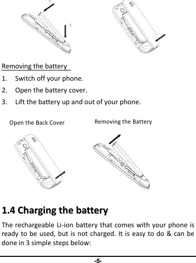 -5-          Removing the battery   1. Switch off your phone. 2. Open the battery cover.   3. Lift the battery up and out of your phone.                   11..44  CChhaarrggiinngg  tthhee  bbaatttteerryy  The rechargeable Li-ion  battery that comes with your phone is ready to be used, but is not charged. It is easy to do &amp; can be done in 3 simple steps below:     Inserting the Battery   Removing the Battery   Removing the Battery Open the Back Cover 