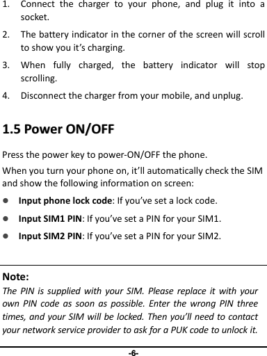 -6- 1. Connect  the  charger  to  your  phone,  and  plug  it  into  a socket.   2. The battery indicator in the corner of the screen will scroll to show you it’s charging.   3. When  fully  charged,  the  battery  indicator  will  stop scrolling.   4. Disconnect the charger from your mobile, and unplug.    11..55  PPoowweerr  OONN//OOFFFF  Press the power key to power-ON/OFF the phone. When you turn your phone on, it’ll automatically check the SIM and show the following information on screen:  Input phone lock code: If you’ve set a lock code.  Input SIM1 PIN: If you’ve set a PIN for your SIM1.   Input SIM2 PIN: If you’ve set a PIN for your SIM2. Note: The  PIN  is supplied  with  your  SIM. Please  replace  it with your own  PIN  code  as  soon  as  possible. Enter the  wrong PIN  three times, and your SIM will be locked. Then you’ll need to contact your network service provider to ask for a PUK code to unlock it. 