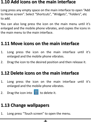 -8- 11..1100  AAdddd  iiccoonnss  oonn  tthhee  mmaaiinn  iinntteerrffaaccee  Long press any empty space on the main interface to open “Add to Home screen”. Select “Shortcuts”, “Widgets”, “Folders”, etc to add. You  can  also  long  press  the  icon  on  the  main  menu  until  it’s enlarged and the mobile phone vibrates, and copies the icons in the main menu to the main interface. 11..1111  MMoovvee  iiccoonnss  oonn  tthhee  mmaaiinn  iinntteerrffaaccee  1. Long  press  the  icon  on  the  main  interface  until  it’s enlarged and the mobile phone vibrates. 2. Drag the icon to the desired position and then release it.   11..1122  DDeelleettee  iiccoonnss  oonn  tthhee  mmaaiinn  iinntteerrffaaccee  1. Long  press  the  icon  on  the  main  interface  until  it’s enlarged and the mobile phone vibrates.   2. Drag the icon into    to delete it.   11..1133  CChhaannggee  wwaallllppaappeerrss  1. Long press “Touch screen” to open the menu. 