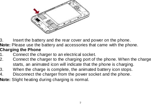  7            3. Insert the battery and the rear cover and power on the phone. Note: Please use the battery and accessories that came with the phone. Charging the Phone 1. Connect the charger to an electrical socket. 2. Connect the charger to the charging port of the phone. When the charge starts, an animated icon will indicate that the phone is charging. 3. When the charge is complete, the animated battery icon stops. 4. Disconnect the charger from the power socket and the phone. Note: Slight heating during charging is normal. 
