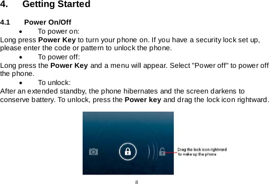  8  4. Getting Started  4.1   Power On/Off • To power on: Long press Power Key to turn your phone on. If you have a security lock set up, please enter the code or pattern to unlock the phone. • To power off: Long press the Power Key and a menu will appear. Select &quot;Power off&quot; to power off the phone. • To unlock: After an extended standby, the phone hibernates and the screen darkens to conserve battery. To unlock, press the Power key and drag the lock icon rightward.                                                                                                         