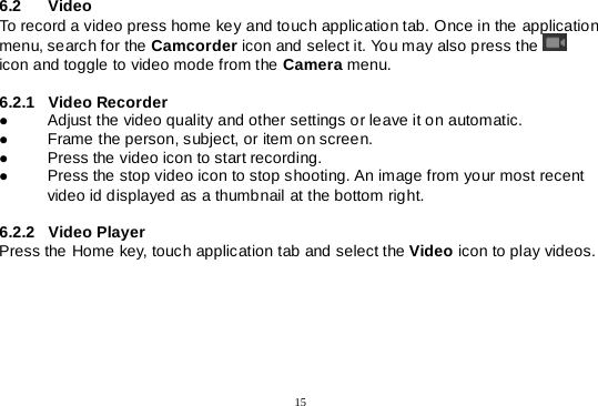  15  6.2 Video  To record a video press home key and touch application tab. Once in the application menu, search for the Camcorder icon and select it. You may also press the    icon and toggle to video mode from the Camera menu.  6.2.1 Video Recorder  Adjust the video quality and other settings or leave it on automatic.  Frame the person, subject, or item on screen.  Press the video icon to start recording.  Press the stop video icon to stop shooting. An image from your most recent video id displayed as a thumbnail at the bottom right.  6.2.2 Video Player Press the Home key, touch application tab and select the Video icon to play videos.     