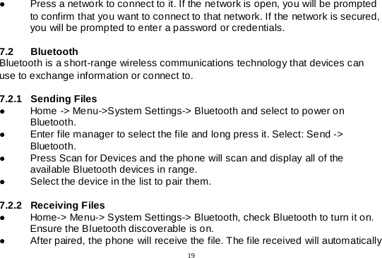  19   Press a network to connect to it. If the network is open, you will be prompted to confirm that you want to connect to that network. If the network is secured, you will be prompted to enter a password or credentials.  7.2 Bluetooth  Bluetooth is a short-range wireless communications technology that devices can use to exchange information or connect to.  7.2.1 Sending Files   Home -&gt; Menu-&gt;System Settings-&gt; Bluetooth and select to power on Bluetooth.  Enter file manager to select the file and long press it. Select: Send -&gt; Bluetooth.   Press Scan for Devices and the phone will scan and display all of the available Bluetooth devices in range.  Select the device in the list to pair them.  7.2.2 Receiving Files   Home-&gt; Menu-&gt; System Settings-&gt; Bluetooth, check Bluetooth to turn it on. Ensure the Bluetooth discoverable is on.  After paired, the phone will receive the file. The file received will automatically 