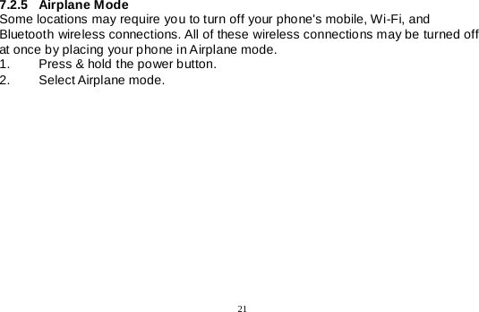  21   7.2.5 Airplane Mode Some locations may require you to turn off your phone&apos;s mobile, Wi-Fi, and Bluetooth wireless connections. All of these wireless connections may be turned off at once by placing your phone in Airplane mode. 1. Press &amp; hold the power button. 2. Select Airplane mode. 