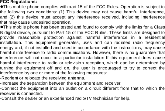  22  FCC Regulations: This mobile phone complies with part 15 of the FCC Rules. Operation is subject to the following two conditions: (1) This device may not cause harmful interference, and (2) this device must accept any interference received, including interference that may cause undesired operation. This mobile phone has been tested and found to comply with the limits for a Class B digital device, pursuant to Part 15 of the FCC Rules. These limits are designed to provide reasonable protection against harmful interference in a residential installation. This equipment generates, uses and can radiated radio frequency energy and, if not installed and used in accordance with the instructions, may cause harmful interference to radio communications. However, there is no guarantee that interference will not occur in a particular installation If this equipment does cause harmful interference to radio or television reception, which can be determined by turning the equipment off and on, the user is encouraged to try to correct the interference by one or more of the following measures: -Reorient or relocate the receiving antenna. -Increase the separation between the equipment and receiver. -Connect the equipment into an outlet on a circuit different from that to which the receiver is connected. -Consult the dealer or an experienced radio/TV technician for help. 
