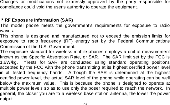  23   Changes or modifications not expressly approved by the party responsible for compliance could void the user‘s authority to operate the equipment.  RF Exposure Information (SAR) This model phone meets the government’s requirements for exposure to radio waves. This phone is designed and manufactured not to exceed the emission limits for exposure to radio frequency (RF) energy set by the Federal Communications Commission of the U.S. Government.   The exposure standard for wireless mobile phones employs a unit of measurement known as the Specific Absorption Rate, or SAR.  The SAR limit set by the FCC is 1.6W/kg.  *Tests for SAR are conducted using standard operating positions accepted by the FCC with the phone transmitting at its highest certified power level in all tested frequency bands.  Although the SAR is determined at the highest certified power level, the actual SAR level of the phone while operating can be well below the maximum value.  This is because the phone is designed to operate at multiple power levels so as to use only the poser required to reach the network.  In general, the closer you are to a wireless base station antenna, the lower the power output. 