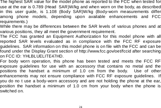  24  The highest SAR value for the model phone as reported to the FCC when tested for use at the ear is 0.789 (Head  SAR)W/kg and when worn on the body, as described in this user guide, is 1.108  (Body SAR)W/kg (Body-worn measurements differ among phone models, depending upon available enhancements and FCC requirements.) While there may be differences between the SAR levels of various phones and at various positions, they all meet the government requirement. The FCC has granted an Equipment Authorization for this model phone with all reported SAR levels evaluated as in compliance with the FCC RF exposure guidelines.  SAR information on this model phone is on file with the FCC and can be found under the Display Grant section of http://www.fcc.gov/oet/fccid after searching on FCC ID: YHLBLUELITE47HD. For body worn operation, this phone has been tested and meets the FCC RF exposure guidelines for use with an accessory that contains no metal and the positions the handset a minimum of 1.0  cm from the body.  Use of other enhancements may not ensure compliance with FCC RF exposure guidelines.  If you do no t use a body-worn accessory and are not holding the phone at the ear, position the handset a minimum of 1.0  cm from your body when the phone is switched on.  