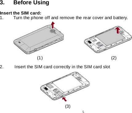  5  3. Before Using   Insert the SIM card: 1. Turn the phone off and remove the rear cover and battery.                                                  (1)                                                       (2)  2.   Insert the SIM card correctly in the SIM card slot                                                                                                                                                        (3) 