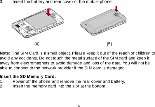  6  3. Insert the battery and rear cover of the mobile phone                                                                            (4)                                                         (5)  Note: The SIM Card is a small object. Please keep it out of the reach of children to avoid any accidents. Do not touch the metal surface of the SIM card and keep it away from electromagnets to avoid damage and loss of the data. You will not be able to connect to the network provider if the SIM card is damaged.  Insert the SD Memory Card: 1. Power off the phone and remove the rear cover and battery. 2. Insert the memory card into the slot at the bottom.    