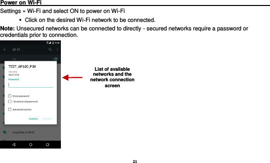 21  Power on Wi-Fi                                                                                 Settings » Wi-Fi and select ON to power on Wi-Fi    Click on the desired Wi-Fi network to be connected.                 Note: Unsecured networks can be connected to directly - secured networks require a password or credentials prior to connection.  List of available networks and the network connection screen 