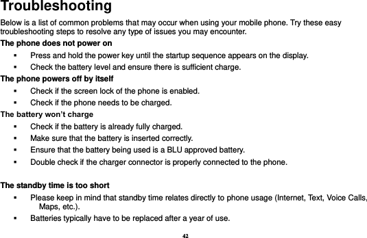 42 Troubleshooting Below is a list of common problems that may occur when using your mobile phone. Try these easy troubleshooting steps to resolve any type of issues you may encounter.   The phone does not power on   Press and hold the power key until the startup sequence appears on the display.   Check the battery level and ensure there is sufficient charge. The phone powers off by itself   Check if the screen lock of the phone is enabled.   Check if the phone needs to be charged. The battery won’t charge   Check if the battery is already fully charged.   Make sure that the battery is inserted correctly.     Ensure that the battery being used is a BLU approved battery.   Double check if the charger connector is properly connected to the phone.  The standby time is too short   Please keep in mind that standby time relates directly to phone usage (Internet, Text, Voice Calls, Maps, etc.).   Batteries typically have to be replaced after a year of use. 