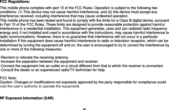 45 FCC Regulations: This mobile phone complies with part 15 of the FCC Rules. Operation is subject to the following two conditions: (1) This device may not cause harmful interference, and (2) this device must accept any interference received, including interference that may cause undesired operation. This mobile phone has been tested and found to comply with the limits for a Class B digital device, pursuant to Part 15 of the FCC Rules. These limits are designed to provide reasonable protection against harmful interference in a residential installation. This equipment generates, uses and can radiated radio frequency energy and, if not installed and used in accordance with the instructions, may cause harmful interference to radio communications. However, there is no guarantee that interference will not occur in a particular installation If this equipment does cause harmful interference to radio or television reception, which can be determined by turning the equipment off and on, the user is encouraged to try to correct the interference by one or more of the following measures:  -Reorient or relocate the receiving antenna. -Increase the separation between the equipment and receiver. -Connect the equipment into an outlet on a circuit different from that to which the receiver is connected. -Consult the dealer or an experienced radio/TV technician for help.  FCC Note: Caution: Changes or modifications not expressly approved by the party responsible for compliance could void the user‘s authority to operate the equipment. RF Exposure Information (SAR) 