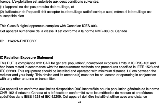 48 licence. L&apos;exploitation est autorisée aux deux conditions suivantes:   (1) l&apos;appareil ne doit pas produire de brouillage, et   (2) l&apos;utilisateur de l&apos;appareil doit accepter tout brouillage radioélectrique subi, même si le brouillage est susceptible d&apos;en  This Class B digital apparatus complies with Canadian ICES-003. Cet appareil numérique de la classe B est conforme à la norme NMB-003 du Canada.  IC:    11492A-ENERGYX  IC Radiation Exposure Statement This EUT is compliance with SAR for general population/uncontrolled exposure limits in IC RSS-102 and had been tested in accordance with the measurement methods and procedures specified in IEEE 1528 and IEC 62209. This equipment should be installed and operated with minimum distance 1.0 cm between the radiator and your body. This device and its antenna(s) must not be co-located or operating in conjunction with any other antenna or transmitter.  Cet appareil est conforme aux limites d&apos;exposition DAS incontrôlée pour la population générale de la norme CNR-102 d&apos;Industrie Canada et a été testé en conformité avec les méthodes de mesure et procédures spécifiées dans IEEE 1528 et IEC 62209. Cet appareil doit être installé et utilisé avec une distance 