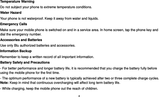 5  Temperature Warning Do not subject your phone to extreme temperature conditions. Water Hazard   Your phone is not waterproof. Keep it away from water and liquids. Emergency Calls Make sure your mobile phone is switched on and in a service area. In home screen, tap the phone key and dial the emergency number. Accessories and Batteries Use only Blu authorized batteries and accessories. Information Backup Remember to keep a written record of all important information. Battery Safety and Precautions - For better performance and longer battery life, it is recommended that you charge the battery fully before using the mobile phone for the first time. - The optimum performance of a new battery is typically achieved after two or three complete charge cycles. Note: Keep in mind that continuous overcharging will affect long term battery life. - While charging, keep the mobile phone out the reach of children. 