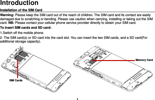 9 Introduction Installation of the SIM Card                                                                                       Warning: Please keep the SIM card out of the reach of children. The SIM card and its contact are easily damaged due to scratching or bending. Please use caution when carrying, installing or taking out the SIM card. NB: Please contact your cellular phone service provider directly to obtain your SIM card. To insert SIM cards and SD card: 1.Switch off the mobile phone. 2. The SIM card(s) or SD card into the card slot. You can insert the two SIM cards, and a SD card(For additional storage capacity).  Memory Card SIM Cards 