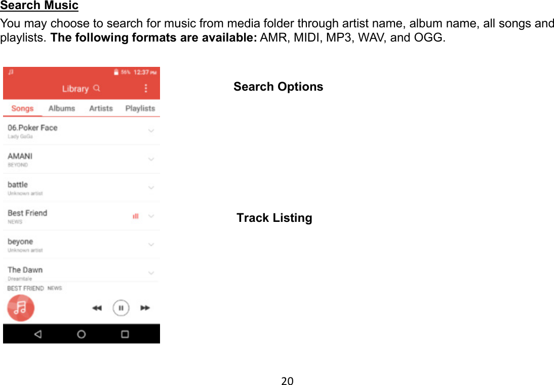 20 Search Music                                                                                      You may choose to search for music from media folder through artist name, album name, all songs and playlists. The following formats are available: AMR, MIDI, MP3, WAV, and OGG.   Track Listing Search Options 