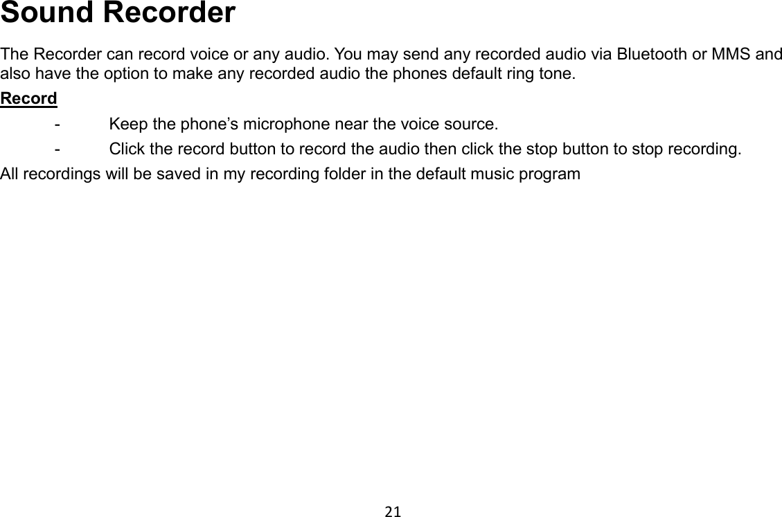 21 Sound Recorder The Recorder can record voice or any audio. You may send any recorded audio via Bluetooth or MMS and also have the option to make any recorded audio the phones default ring tone. Record                                                                                            -  Keep the phone’s microphone near the voice source. -  Click the record button to record the audio then click the stop button to stop recording. All recordings will be saved in my recording folder in the default music program 