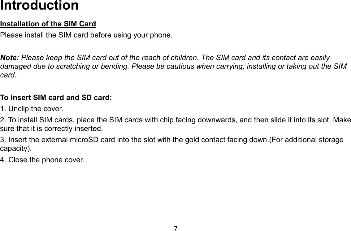 7 Introduction Installation of the SIM Card Please install the SIM card before using your phone.  Note: Please keep the SIM card out of the reach of children. The SIM card and its contact are easily damaged due to scratching or bending. Please be cautious when carrying, installing or taking out the SIM card.  To insert SIM card and SD card: 1. Unclip the cover. 2. To install SIM cards, place the SIM cards with chip facing downwards, and then slide it into its slot. Make sure that it is correctly inserted.   3. Insert the external microSD card into the slot with the gold contact facing down.(For additional storage capacity). 4. Close the phone cover.    