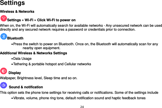 24  Settings Wireless &amp; Networks Settings » Wi-Fi » Click Wi-Fi to power on   When on, the Wi-Fi will automatically search for available networks - Any unsecured network can be used directly and any secured network requires a password or credentials prior to connection. Bluetooth    Press the switch to power on Bluetooth. Once on, the Bluetooth will automatically scan for any nearby open equipment. Additional Wireless &amp; Networks Settings  Data Usage  Tethering &amp; portable hotspot and Cellular networks       Display Wallpaper, Brightness level, Sleep time and so on.   Sound &amp; notification This option sets the phone tone settings for receiving calls or notifications. Some of the settings include  Vibrate, volume, phone ring tone, default notification sound and haptic feedback tones 